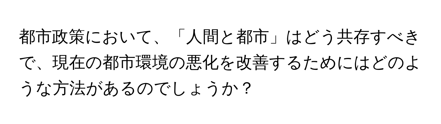 都市政策において、「人間と都市」はどう共存すべきで、現在の都市環境の悪化を改善するためにはどのような方法があるのでしょうか？