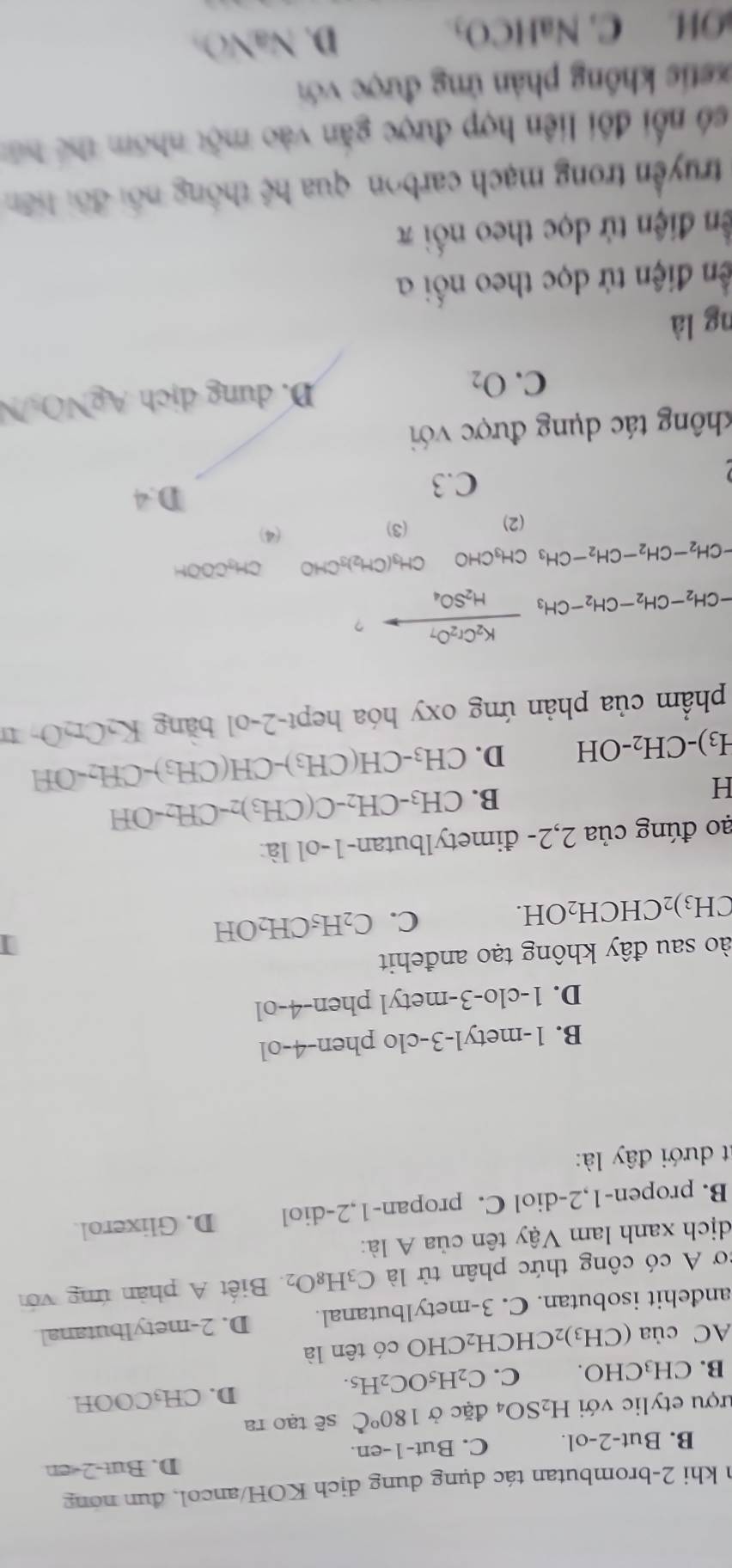 khi 2-brombutan tác dụng dung dịch KOH/ancol, đun nóng
D. But-2-en
B. But-2-ol. C. But-1-en.
ượu etylic với H_2SO_4 đặc ở 180°C sẽ tạo ra
D. CH_3COOH
B. CH₃CHO. C. C_2H_5OC_2H_5.
AC của (CH_3)_2CHCH_2 CHO có tên là
andehit isobutan. C. 3-metylbutanal. D. 2-metylbutanal
cơ A có công thức phân tử là C_3H_8O_2.  Biết A phản ứng với
dịch xanh lam Vậy tên của A là:
B. propen-1,2-diol C. propan-1,2-diol D. Glixerol.
it dưới đây là:
B. 1-metyl-3-clo phen-4-ol
D. 1-clo-3-metyl phen-4-ol
ào sau đây không tạo anđehit
CH_3) 2CHCH _2C H C. C_2H_5CH_2OH
ao đúng của 2,2- đimetylbutan-1-ol là:
H
B. CH_3-CH_2-C(CH_3)_2-CH_2-OH
H_3)-CH_2-OH D. CH_3-CH(CH_3)-CH(CH_3)-CH_2-OH
phẩm của phản ứng oxy hóa hept-2-ol băng K_2Cr_2O_7
-CH_2-CH_2-CH_2-CH_3xrightarrow K_2Cr_2O_7H_2SO_4 ？
CH_3COOH
-CH_2-CH_2-CH_2-CH_3CH_3CHOCH_3(CH_2)_3CHO (4)
(2) (3)
C.3
D.4
thông tác dụng được với
C. O_2 D. dung dịch AgNO N
ng là
đến điện tử dọc theo nối a
ền điện tử dọc theo nối π
truyền trong mạch carbon qua hc thống nổi đối liên
số nổi đội liên hợp được gắn vào một nhóm thể bút
etis không phản ứng được với
OH C. NaHCO₃. D. ` sqrt(a) ()