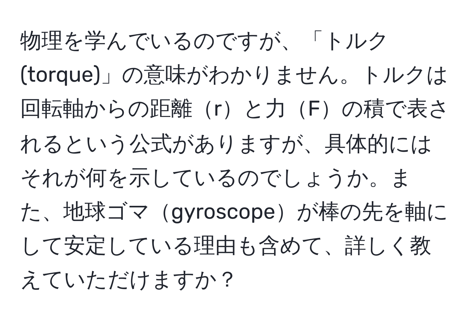 物理を学んでいるのですが、「トルク(torque)」の意味がわかりません。トルクは回転軸からの距離rと力Fの積で表されるという公式がありますが、具体的にはそれが何を示しているのでしょうか。また、地球ゴマgyroscopeが棒の先を軸にして安定している理由も含めて、詳しく教えていただけますか？