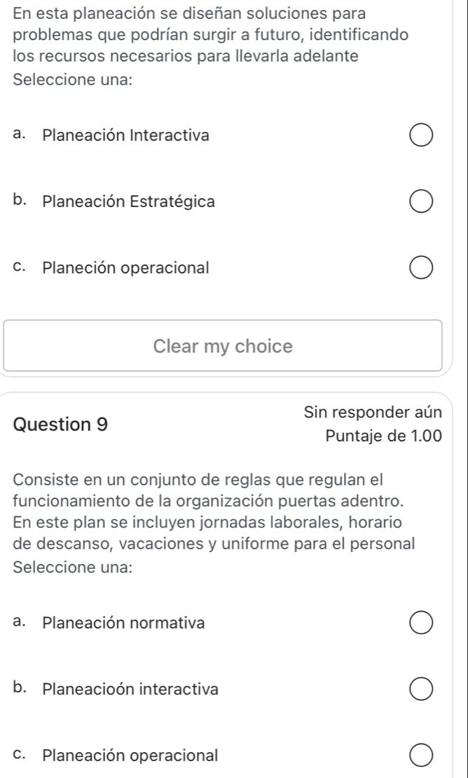 En esta planeación se diseñan soluciones para
problemas que podrían surgir a futuro, identificando
los recursos necesarios para llevarla adelante
Seleccione una:
a. Planeación Interactiva
b. Planeación Estratégica
c. Planeción operacional
Clear my choice
Sin responder aún
Question 9
Puntaje de 1.00
Consiste en un conjunto de reglas que regulan el
funcionamiento de la organización puertas adentro.
En este plan se incluyen jornadas laborales, horario
de descanso, vacaciones y uniforme para el personal
Seleccione una:
a. Planeación normativa
b. Planeacioón interactiva
c. Planeación operacional