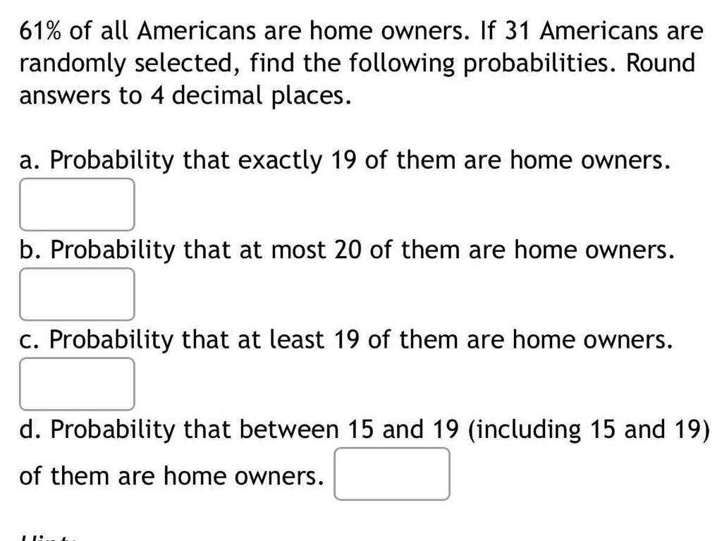 61% of all Americans are home owners. If 31 Americans are 
randomly selected, find the following probabilities. Round 
answers to 4 decimal places. 
a. Probability that exactly 19 of them are home owners. 
b. Probability that at most 20 of them are home owners. 
c. Probability that at least 19 of them are home owners. 
d. Probability that between 15 and 19 (including 15 and 19) 
of them are home owners.