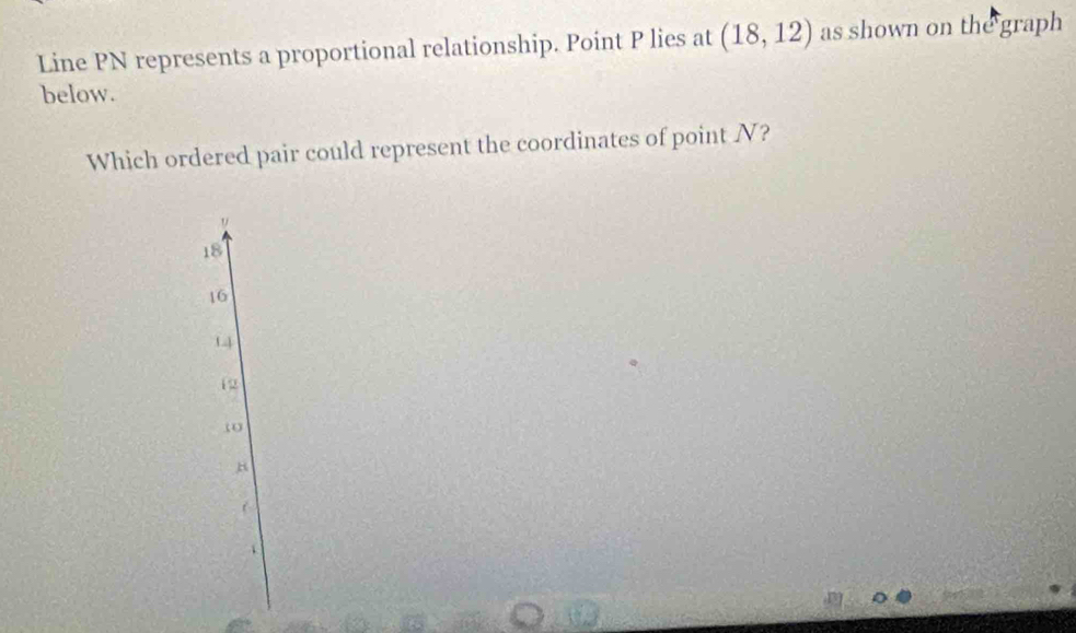 Line PN represents a proportional relationship. Point P lies at (18,12) as shown on the graph
below.
Which ordered pair could represent the coordinates of point N?
18
16
14
12
ω