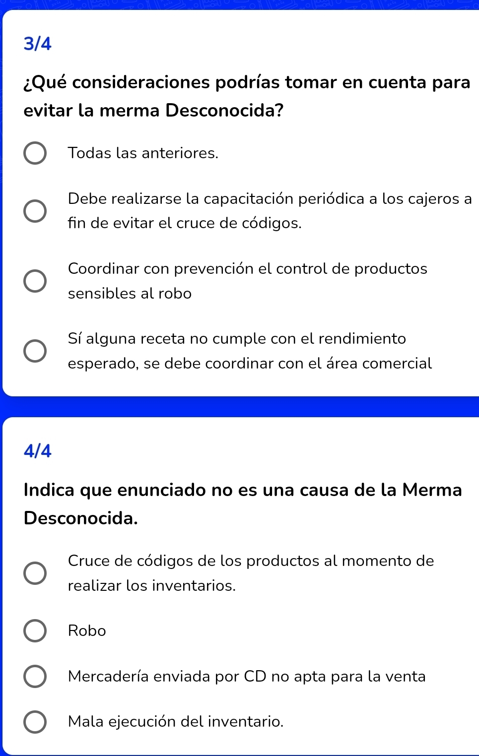 3/4
¿Qué consideraciones podrías tomar en cuenta para
evitar la merma Desconocida?
Todas las anteriores.
Debe realizarse la capacitación periódica a los cajeros a
fin de evitar el cruce de códigos.
Coordinar con prevención el control de productos
sensibles al robo
Sí alguna receta no cumple con el rendimiento
esperado, se debe coordinar con el área comercial
4/4
Indica que enunciado no es una causa de la Merma
Desconocida.
Cruce de códigos de los productos al momento de
realizar los inventarios.
Robo
Mercadería enviada por CD no apta para la venta
Mala ejecución del inventario.