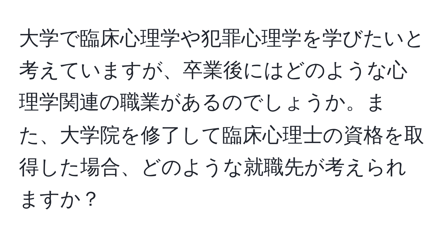 大学で臨床心理学や犯罪心理学を学びたいと考えていますが、卒業後にはどのような心理学関連の職業があるのでしょうか。また、大学院を修了して臨床心理士の資格を取得した場合、どのような就職先が考えられますか？