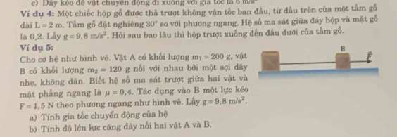 Dây kẻo đề vật chuyên động đi xuông với gia tốc là 6 ma 
Ví dụ 4 : Một chiếc hộp gỗ được thả trượt không vận tốc ban đầu, từ đầu trên của một tấm gỗ 
dài L=2m. Tấm gỗ đặt nghiêng 30° so với phương ngang. Hệ số ma sát giữa đáy hộp và mặt gỗ 
là 0, 2. Lấy g=9,8m/s^2. Hỏi sau bao lâu thì hộp trượt xuống đến đầu dưới của tấm gỗ. 
Ví dụ 5 : 
Cho cơ hệ như hình vê. Vật A có khối lượng m_1=200g :, vật 
B có khối lượng m_2=120g nối với nhau bởi một sợi dây 
nhẹ, không dãn. Biết hệ số ma sát trượt giữa hai vật và 
mặt phẳng ngang là mu =0,4. Tác dụng vào B một lực kéo
F=1,5N theo phương ngang như hình vẽ. Lấy g=9,8m/s^2. 
a) Tính gia tốc chuyển động của hệ 
b) Tính độ lớn lực căng dây nổi hai vật A và B.