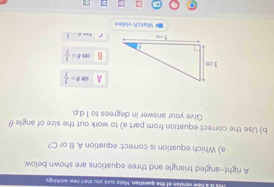 This is a new version of the question. Make sure you start new workings.
A right-angled triangle and three equations are shown below.
a) Which equation is correct: equation A, B or C?
b) Use the correct equation from part a) to work out the size of angle θ.
Give your answer in degrees to 1 d. p.
A sin θ = 3/7 
B cos θ = 3/7 
r tan A-frac 3
Watch video