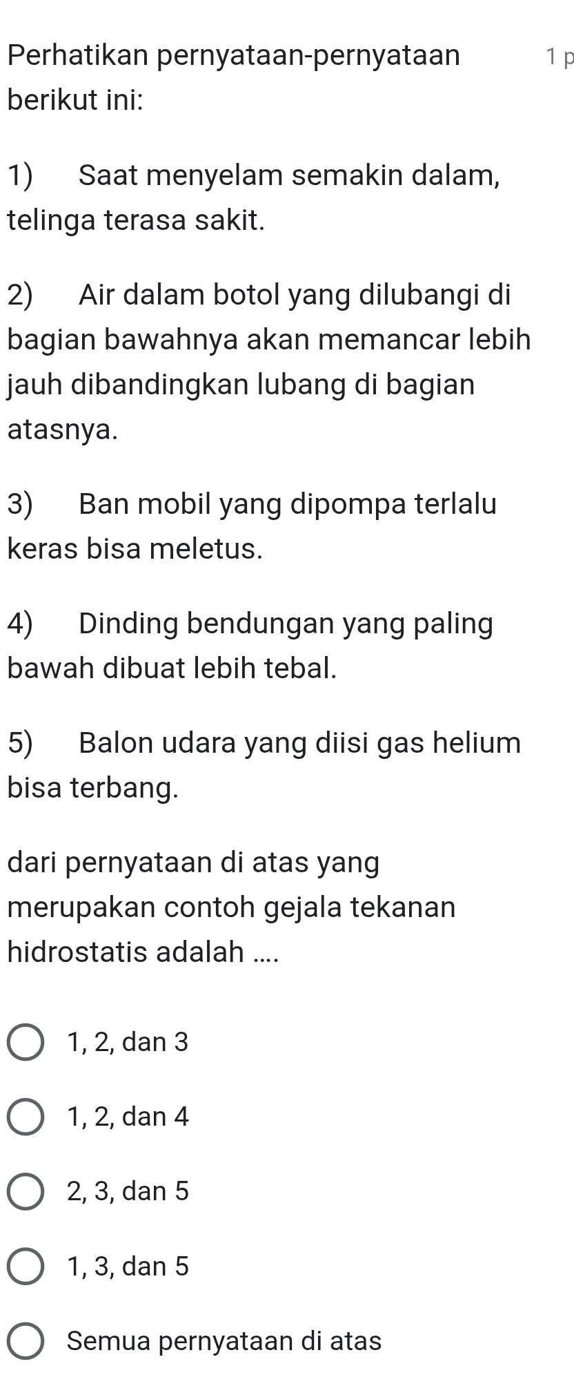 Perhatikan pernyataan-pernyataan 1 p
berikut ini:
1) Saat menyelam semakin dalam,
telinga terasa sakit.
2) Air dalam botol yang dilubangi di
bagian bawahnya akan memancar lebih
jauh dibandingkan lubang di bagian
atasnya.
3) Ban mobil yang dipompa terlalu
keras bisa meletus.
4) Dinding bendungan yang paling
bawah dibuat lebih tebal.
5) Balon udara yang diisi gas helium
bisa terbang.
dari pernyataan di atas yang
merupakan contoh gejala tekanan
hidrostatis adalah ....
1, 2, dan 3
1, 2, dan 4
2, 3, dan 5
1, 3, dan 5
Semua pernyataan di atas