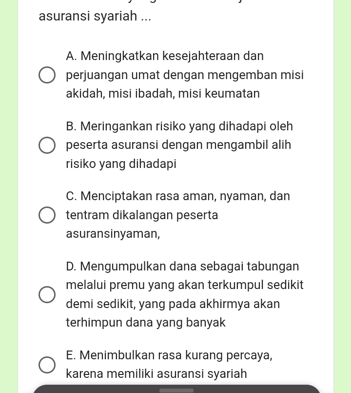 asuransi syariah ...
A. Meningkatkan kesejahteraan dan
perjuangan umat dengan mengemban misi
akidah, misi ibadah, misi keumatan
B. Meringankan risiko yang dihadapi oleh
peserta asuransi dengan mengambil alih
risiko yang dihadapi
C. Menciptakan rasa aman, nyaman, dan
tentram dikalangan peserta
asuransinyaman,
D. Mengumpulkan dana sebagai tabungan
melalui premu yang akan terkumpul sedikit
demi sedikit, yang pada akhirmya akan
terhimpun dana yang banyak
E. Menimbulkan rasa kurang percaya,
karena memiliki asuransi syariah