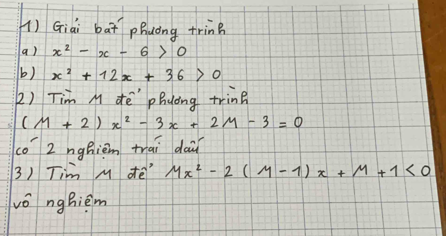 () Giai bat phuong trin? 
a) x^2-x-6>0
b) x^2+12x+36>0
2) Tim M dē" phyong tring
(M+2)x^2-3x+2M-3=0
co 2 nghièm trai dai 
3) Tim M de' Mx^2-2(M-1)x+M+1<0</tex> 
vǒ nghièm