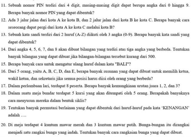 Sebuah nomor PIN terdiri dari 4 digit, masing-masing digit dapat berupa angka dari 0 hingga 9.
Berapa banyak nomor PIN yang dapat dibentuk?
12. Ada 3 jalur jalan dari kota A ke kota B, dan 2 jalur jalan dari kota B ke kota C. Berapa banyak cara
seseorang dapat pergi dari kota A ke kota C melalui kota B?
13. Sebuah kata sandi terdiri dari 2 huruf (A-Z) diikuti oleh 3 angka (0-9). Berapa banyak kata sandi yang
dapat dibentuk?
14. Dari angka 4, 5, 6, 7, dan 8 akan dibuat bilangan yang terdiri atas tiga angka yang berbeda. Tentukan
banyak bilangan yang dapat dibuat jika bilangan-bilangan tersebut kurang dari 500.
15. Berapa banyak cara untuk mengatur ulang huruf dalam kata "BALI"?
16. Dari 5 orang, yaitu A, B, C, D, dan E, berapa banyak susunan yang dapat dibuat untuk memilih ketua,
wakil ketua, dan sekretaris jika semua posisi harus diisi oleh orang yang berbeda?
17. Dalam perlombaan lari, terdapat 8 peserta. Berapa banyak kemungkinan urutan juara 1, 2, dan 3?
18. Dalam suatu meja bundar terdapat 5 kursi yang akan ditempati oleh 5 orang. Berapakah banyaknya
cara menyusun mereka dalam bentuk siklis?
19. Tentukan banyak permutasi berlainan yang dapat dibentuk dari huruf-huruf pada kata ‘KENANGAN’
adalah …
20. Di meja terdapat 4 kuntum mawar merah dan 3 kuntum mawar putih. Bunga-bungan itu dirangkai
menjadi satu rangkai bunga yang indah. Tentukan banyak cara rangkaian bunga yang dapat dibuat.