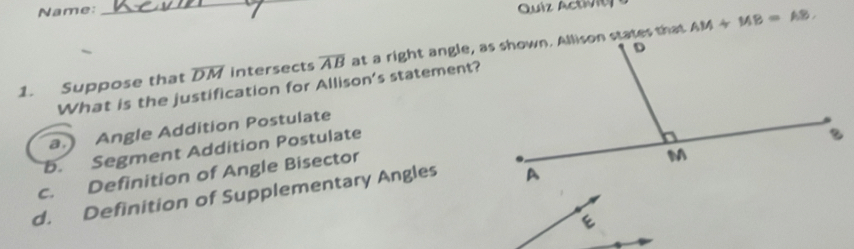 Name:_
Quíz Actiit
AM+MB=AB, 
1. Suppose that overline DM intersects overline AB
What is the justification for Allison's statement?
a.) Angle Addition Postulate
b. Segment Addition Postulate
c. Definition of Angle Bisector
d. Definition of Supplementary Angles
e