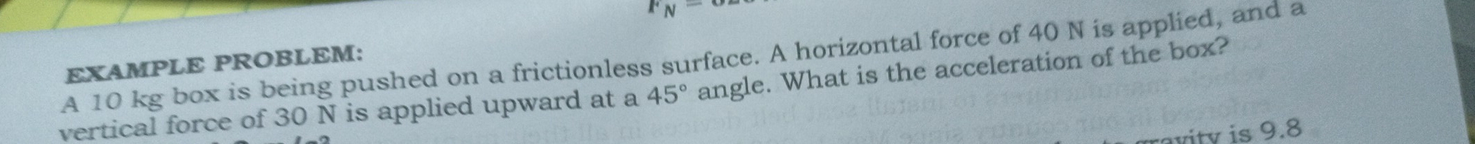 F_N=
A 10 kg box is being pushed on a frictionless surface. A horizontal force of 40 N is applied, and a EXAMPLE PROBLEM: 
vertical force of 30 N is applied upward at a 45° angle. What is the acceleration of the box? 
vity is 9.8