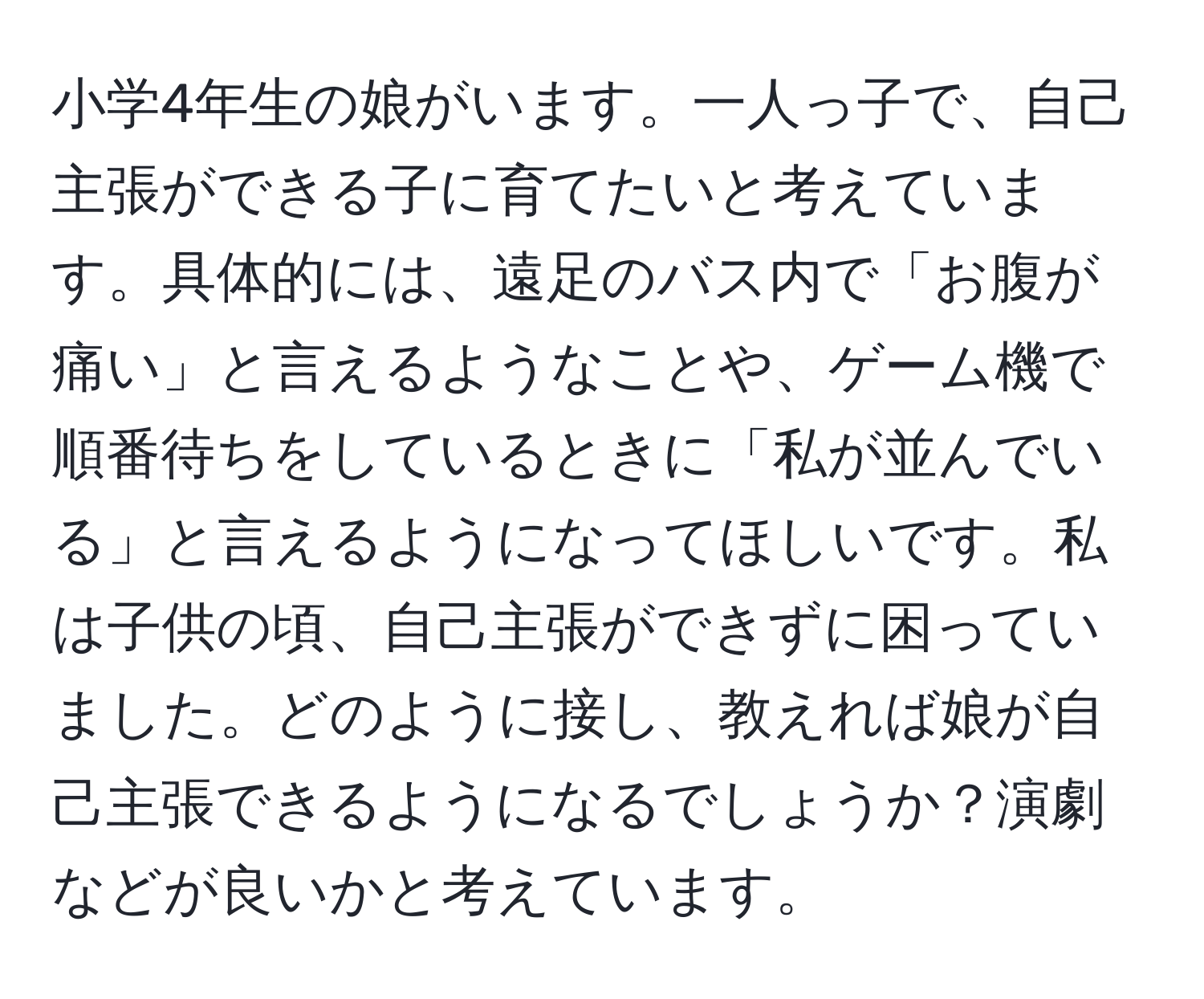 小学4年生の娘がいます。一人っ子で、自己主張ができる子に育てたいと考えています。具体的には、遠足のバス内で「お腹が痛い」と言えるようなことや、ゲーム機で順番待ちをしているときに「私が並んでいる」と言えるようになってほしいです。私は子供の頃、自己主張ができずに困っていました。どのように接し、教えれば娘が自己主張できるようになるでしょうか？演劇などが良いかと考えています。