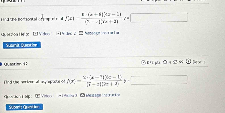 Que stio T 
_  
Find the horizontal asymptote of f(x)= (6· (x+8)(4x-1))/(2-x)(7x+2) y=□ (-3,CH=_  
Question Help: Video 1 * Video 2 - Message instructor 
Submit Question 
Question 12 □ 0/2 pts つ 4⇄99 Details 
Find the horizontal asymptote of f(x)= (2· (x+7)(8x-1))/(7-x)(2x+2) y=
Question Help: Video 1 Video 2 - Message instructor 
Submit Question