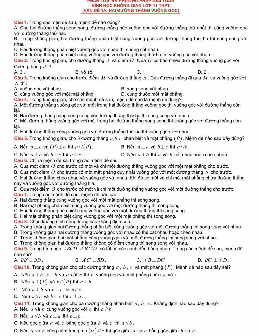 HÌNH HỌC KHÔNG GIAN LỚP 11 THPT
(VÁN đÊ 1A. HAI đườNG tHÁNG VUỒNG GÓC)
Câu 1. Trong các mện đề sau, mệnh đề nào đúng?
A. Cho hai đường thẳng song song, đường thẳng nào vuông góc với đường thẳng thứ nhất thì cũng vuông góc
với đường thẳng thứ hai.
B. Trong không gian, hai đường thẳng phân biệt cùng vuông góc với đường thẳng thứ ba thì song song với
nhau.
C. Hai đường thẳng phân biệt vuông góc với nhau thì chúng cắt nhau.
D. Hai đường thắng phân biệt cùng vuông góc với đường thắng thứ ba thì vuông góc với nhau.
Câu 2. Trong không gian, cho đường thẳng đ và điểm O. Qua O có bao nhiêu đường thẳng vuông góc với
đường thẳng d ?
A. 3 . B. vô số. C. 1 . D. 2 .
Câu 3. Trong không gian cho trước điểm M và đường thẳng Δ . Các đường thẳng đi qua M và vuông góc với
Δ thì:
A. vuông góc với nhau. B. song song với nhau.
C. cùng vuông góc với một mặt phẳng. D. cùng thuộc một mặt phẳng.
Câu 4. Trong không gian, cho các mệnh đề sau, mệnh đề nào là mệnh đề đúng?
A. Một đường thẳng vuông góc với một trong hai đường thẳng vuông góc thì vuông góc với đường thẳng còn
lại.
B. Hai đường thẳng cùng song song với đường thẳng thứ ba thì song song với nhau
C. Một đường thẳng vuông góc với một trong hai đường thẳng song song thì vuông góc với đường thẳng còn
lại.
D. Hai đường thẳng cùng vuông góc với đường thẳng thứ ba thì vuông góc với nhau.
Câu 5. Trong không gian, cho 3 đường thẳng a,b,c phân biệt và mặt phẳng (P). Mệnh đề nào sau đây đúng?
A. Nếu a⊥ c và P)⊥ cthi aparallel (P). B. Nếu a⊥ c và b⊥ cthia//b.
C. Nếu a⊥ b và b⊥ cthia⊥ c. D. Nếu a⊥ b thì à và b cắt nhau hoặc chéo nhau.
Câu 6. Chỉ ra mệnh đề sai trong các mệnh đề sau:
A. Qua một điểm O cho trước có một và chỉ một đường thẳng vuông góc với một mặt phẳng cho trước.
B. Qua một điểm O cho trước có một mặt phẳng duy nhất vuông góc với một đường thẳng Δ cho trước.
C. Hai đường thẳng chéo nhau và vuông góc với nhau. Khi đó có một và chỉ một mặt phẳng chứa đường thẳng
này và vuông góc với đường thẳng kia.
D. Qua một điểm O cho trước có một và chỉ một đường thẳng vuông góc với một đường thẳng cho trước.
Câu 7. Trong các mệnh đề sau, mệnh đề nào sai
A. Hai đường thẳng cùng vuông góc với một mặt phẳng thì song song.
B. Hai mặt phẳng phân biệt cùng vuông góc với một đường thắng thì song song.
C. Hai đường thẳng phân biệt cùng vuông góc với một đường thăng thì song song.
D. Hai mặt phẳng phân biệt cùng vuông góc với một mặt phẳng thì song song.
Câu 8. Chọn khẳng định đúng trong các khắng định sau:
A. Trong không gian hai đường thẳng phân biệt cùng vuông góc với một đường thẳng thì song song với nhau.
B. Trong không gian hai đường thẳng vuông góc với nhau có thể cắt nhau hoặc chéo nhau.
C. Trong không gian hai mặt phẳng cùng vuông góc với một đường thẳng thì song song với nhau.
D. Trong không gian hai đường thẳng không có điểm chung thì song song với nhau.
Câu 9. Trong hình hộp ABCD· A'B'C'D' có tất cả các cạnh đều bằng nhau. Trong các mệnh đề sau, mệnh đề
nào sai?
A. BB'⊥ BD. B. A'C'⊥ BD. C. A'B⊥ DC'. D. BC'⊥ A'D.
Câu 10. Trong không gian cho các đường thẳng α , b , c và mặt phẳng (P). Mệnh đề nào sau đây sai?
A. Nếu a⊥ b,c⊥ b và a cắt c thì b vuông góc với mặt phẳng chứa α và c.
B. Nếu a⊥ (P) và bparallel (P) thì a⊥ b.
C. Nếu a⊥ b và b⊥ cthiaparallel c.
D. Nếu aparallel b và b⊥ cthic⊥ a.
Câu 11. Trong không gian cho ba đường thẳng phân biệt α, b , c . Khẳng định nào sau đây đúng?
A. Nếu a và b cùng vuông góc với c thì aparallel b.
B. Nếu aparallel b và c⊥ a thì c⊥ b.
C. Nếu góc giữa a và c bằng góc giữa b và c thì aparallel b.
D. Nếu a và b cùng nằm trong mp (α) // c thì góc giữa a và c bằng góc giữa b và с.