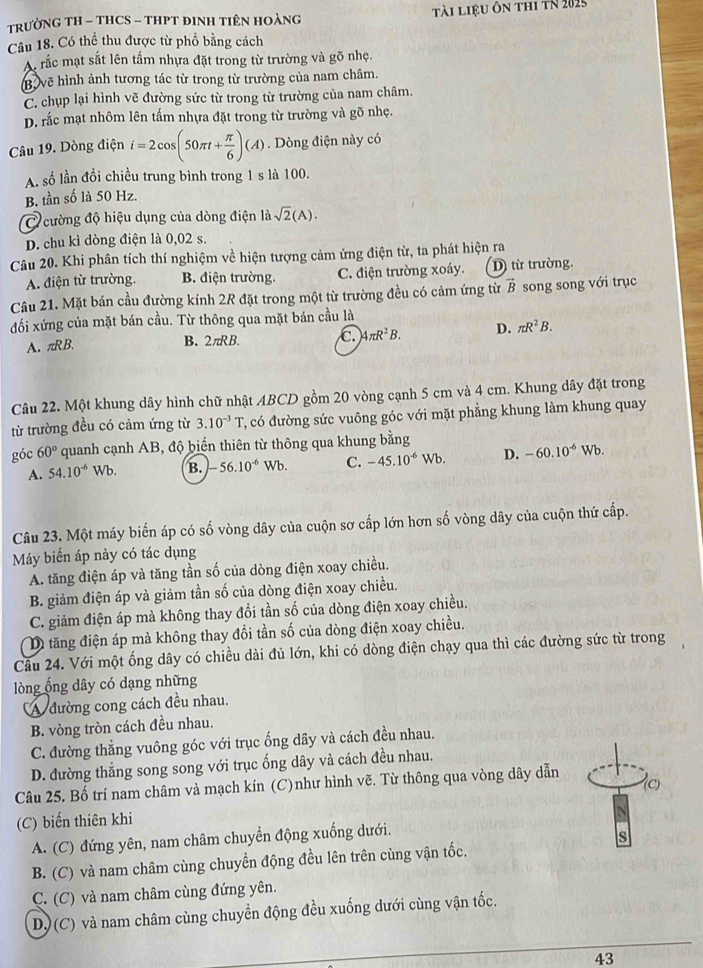 TRƯỜNG TH - THCS - THPT ĐINH TIÊN HOÀNG Tài liệu ôn thi tN 2025
Câu 18. Có thể thu được từ phồ bằng cách
A rắc mạt sắt lên tấm nhựa đặt trong từ trường và gõ nhẹ.
B. vẽ hình ảnh tương tác từ trong từ trường của nam châm.
C. chụp lại hình vẽ đường sức từ trong từ trường của nam châm.
D. rắc mạt nhôm lên tấm nhựa đặt trong từ trường và gõ nhẹ.
Câu 19. Dòng điện i=2cos (50π t+ π /6 )(A) Dòng điện này có
A. số lần đổi chiều trung bình trong 1 s là 100.
B. tần số là 50 Hz.
C cường độ hiệu dụng của dòng điện là sqrt(2)(A).
D. chu kì dòng điện là 0,02 s.
Câu 20. Khi phân tích thí nghiệm về hiện tượng cảm ứng điện từ, ta phát hiện ra
A điện từ trường. B. điện trường. C. điện trường xoáy. D từ trường.
Câu 21. Mặt bán cầu đường kính 2R đặt trong một từ trường đều có cảm ứng từ vector B song song với trục
đối xứng của mặt bán cầu. Từ thông qua mặt bán cầu là
A. πRB. B. 2π RB. c. )4π R^2B.
D. π R^2B.
Câu 22. Một khung dây hình chữ nhật ABCD gồm 20 vòng cạnh 5 cm và 4 cm. Khung dây đặt trong
từ trường đều có cảm ứng từ 3.10^(-3)T C, có đường sức vuông góc với mặt phẳng khung làm khung quay
góc 60° quanh cạnh AB, độ biến thiên từ thông qua khung bằng
A. 54.10^(-6) Wb. B. -56.10^(-6) Wb. C. -45.10^(-6)Wb. D. -60.10^(-6)Wb.
Câu 23. Một máy biến áp có số vòng dây của cuộn sơ cấp lớn hơn số vòng dây của cuộn thứ cấp.
Máy biển áp này có tác dụng
A. tăng điện áp và tăng tần số của dòng điện xoay chiều.
B. giảm điện áp và giảm tần số của dòng điện xoay chiều.
C. giảm điện áp mà không thay đổi tần số của dòng điện xoay chiều.
D tăng điện áp mà không thay đổi tần số của dòng điện xoay chiều.
Câu 24. Với một ống dây có chiều dài đủ lớn, khi có dòng điện chạy qua thì các đường sức từ trong
lòng ổng dây có dạng những
A đường cong cách đều nhau.
B. vòng tròn cách đều nhau.
C. đường thẳng vuông góc với trục ống dây và cách đều nhau.
D. đường thẳng song song với trục ống dây và cách đều nhau.
Câu 25. Bố trí nam châm và mạch kín (C)như hình vẽ. Từ thông qua vòng dây dẫn
(C) biến thiên khi
A. (C) đứng yên, nam châm chuyển động xuống dưới.
s
B. (C) và nam châm cùng chuyển động đều lên trên cùng vận tốc.
C. (C) và nam châm cùng đứng yên.
D) (C) và nam châm cùng chuyển động đều xuống dưới cùng vận tốc.
43