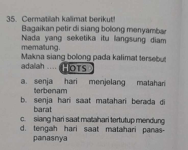 Cermatilah kalimat berikut!
Bagaikan petir di siang bolong menyambar
Nada yang seketika itu langsung diam
mematung.
Makna siang bolong pada kalimat tersebut
adalah .... (HOTS
a. senja hari menjelang matahari
terbenam
b. senja hari saat matahari berada di
barat
c. siang hari saat matahari tertutup mendung
d. tengah hari saat matahari panas-
panasnya