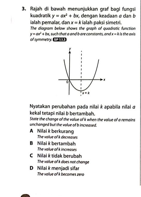 Rajah di bawah menunjukkan graf bagi fungsi
kuadratik y=ax^2+bx , dengan keadaan α dan b
ialah pemalar, dan x=k ialah paksi simetri.
The diagram below shows the graph of quadratic function
y=ax^2+bx t, such that a and b are constants, and x=k is the axis
of symmetry. SP1 3
Nyatakan perubahan pada nilai k apabila nilai ā
kekal tetapi nilai b bertambah.
State the change of the value of k when the value of a remains
unchanged but the value of b increased.
A Nilai k berkurang
The value of k decreases
B Nilai k bertambah
The value of k increases
C Nilai k tidak berubah
The value of k does not change
D Nilai k menjadi sifar
The value of k becomes zero