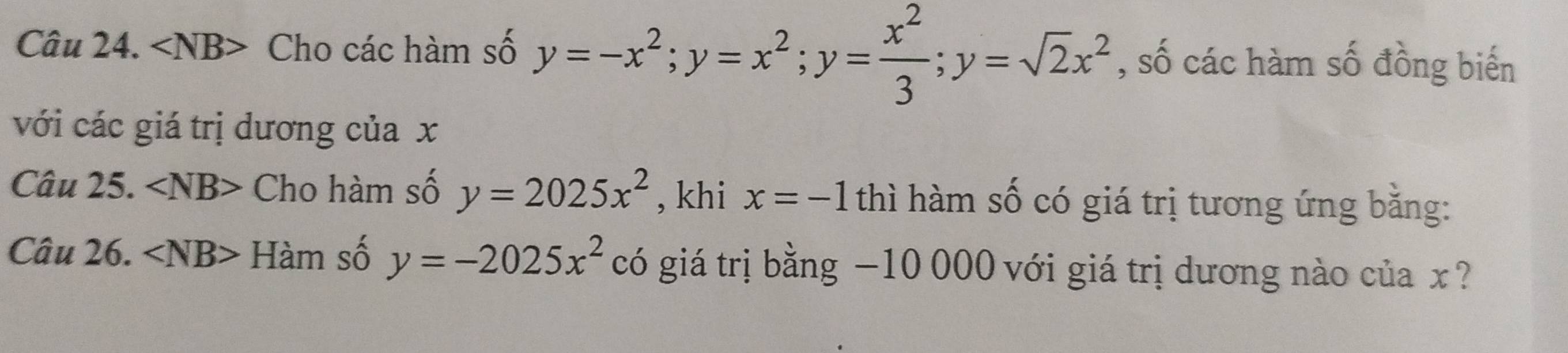 ∠ NB> Cho các hàm số y=-x^2; y=x^2; y= x^2/3 ; y=sqrt(2)x^2 , số các hàm số đồng biến 
với các giá trị dương của x
Câu 25. ∠ NB> Cho hàm số y=2025x^2 , khi x=-1 thì hàm số có giá trị tương ứng bằng: 
Câu 26. ∠ NB> Hàm số y=-2025x^2 có giá trị bằng −10 000 với giá trị dương nào của x ?