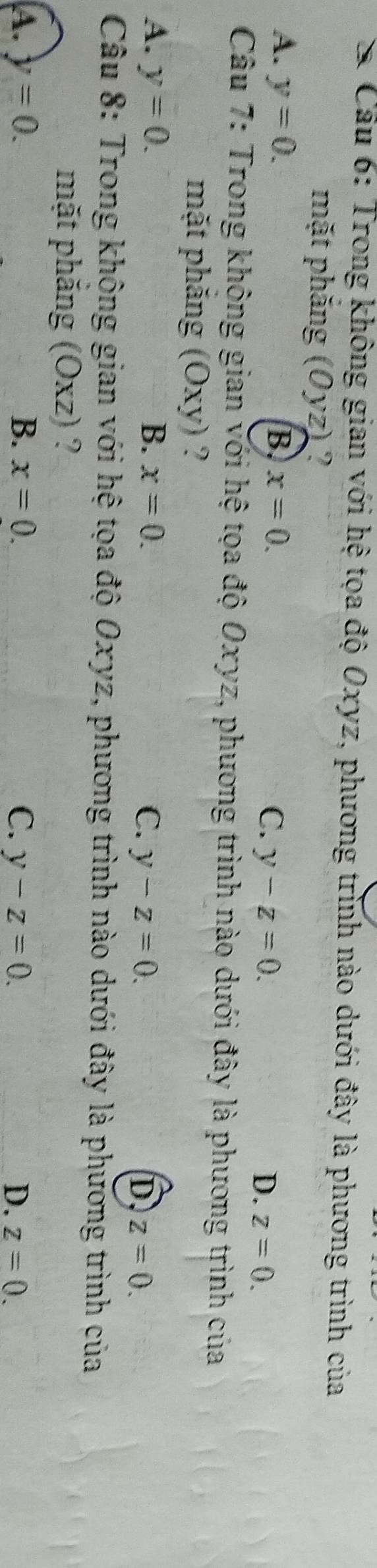 Cầu 6: Trong không gian với hệ tọa độ Oxyz, phương trình nào dưới đây là phương trình của
mặt phăng (Oyz) ?
A. y=0. B. x=0. C. y-z=0. D. z=0. 
Câu 7: Trong không gian với hệ tọa độ Oxyz, phương trình nào dưới đây là phương trình của
mặt phăng (Oxy) ?
A. y=0. B. x=0. C. y-z=0. D z=0. 
Câu 8: Trong không gian với hệ tọa độ Oxyz, phương trình nào dưới đây là phương trình của
mặt phăng (Oxz) ?
A. y=0. B. x=0. C. y-z=0. D. z=0.