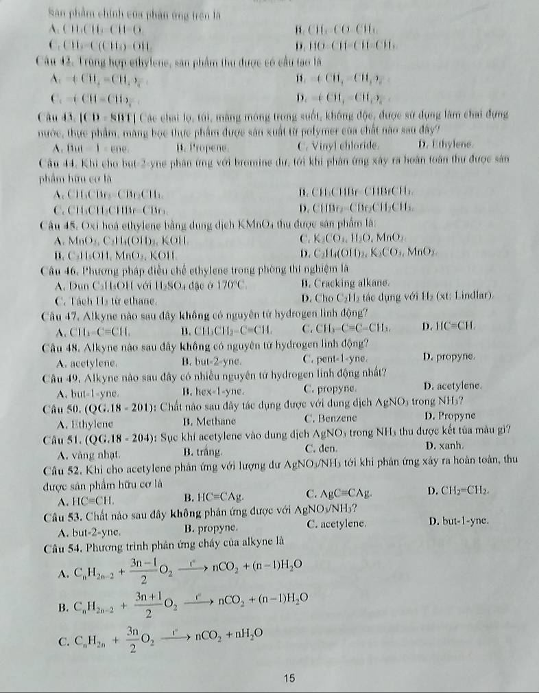 San phẩm chính của phân ứng trên là
A.(11.C11.C11-G
1. CH_1CO=CH_1
C,CH_3=C(CH_3)=OH_2
D. 110-C11-C11=C11.
Câu 42. Trùng hợp ethylene, săn phẩm thu được có cầu tạo là
A. +CH_4=CH_3· y “. +CH_3=CH_3)_a
C. -(CH-CHO_4^(- D. -(CH_3)=CH_3)_2
Câu 13.|CD=88111 Các chai lọ, túi, màng mông trong suốt, không độc, được sử dụng làm chai đựng
nước, thực phẩm, màng bọc thực phẩm được sân xuất từ polymer của chất nào sau đây?
A. Butt-1=ene. B. Propene. C. Vinyl chloride. D. Ethylene
Câu 44, Khi cho but-2-yne phân ứng với bromine dư, tới khi phân ứng xây ra hoàn toàn thư được sản
phẩm hữu cơ là
,CH6CB=CBr_EB=CB. B. CH₃CHBr-CHBrCH.
C. CH_3CH_2CHBr=CH
D. CliBe_2=CBeCH_2I_2
Câu 15.0* i hoá ethylene bằng dung dịch KMnO_4 thu được sản phẩm là:
A. MnO_4,C 1 (0 H)₃ KOH, C. K_1CO_1,H_2O,MnO_2.
11. C.11_1OI1,MnO_3, KOH D. C_211_4(O11)_2,K_2CO_3,MnO_2
Câu 46. Phương pháp điễu chế ethylene trong phòng thí nghiệm là
A. Dun C₃H₃OH với 11_2SO_4 đặc ở 170°C. B. Cracking alkane.
C. Tách H2 từ ethane. D. Cho C_2H tác dụng với H₂ (xt: Lindlar).
Câu 47. Alkyne nào sau dây không có nguyên từ hydrogen linh động?
A. CH_3-C=CH_1 B. CH_3CH_2-C=CH.H. C. CH_3-C=C-CH_3. D. IIC=CH
Câu 48. Alkyne nào sau đây không có nguyên tử hydrogen lình động?
A. acetylene. B. but-2-yne C. pent-1-yne. D. propyne.
Câu 49. Alkyne nào sau đây có nhiều nguyên tử hydrogen linh động nhất?
A. but=1-yne B. hex-1-yne. C. propyne. D. acetylene.
Câu 50.(QG.18-201) : Chất nào sau đây tác dụng được với dung địch AgNO_3 trong NHs?
A. Ethylene B. Methane C. Benzene D. Propyne
Câ 1151.(QG.18-204) : Sục khí acetylene vào dung dịch AgNO 5 trong NH5 thu được kết tủa mâu gi
A. vàng nhạt B. trắng. C. den. D. xanh.
Câu 52, Khi cho acetylene phân ứng với lượng dư AgNO₃/NH3 tới khi phản ứng xây ra hoàn toàn, thu
được sản phẩm hữu cơ là
A. HC=CH. B. HCequiv Cwedge g. C. AgCequiv CAg. D. CH_2=CH_2.
Câu 53. Chất nào sau đây không phản ứng được với AgNO_3/NH_3
A. b at-2-yne. B. propyne. C. acetylene. D. but-1-yne.
Câu 54, Phương trình phân ứng cháy của alkyne là
A. C_nH_2n-2+ (3n-1)/2 O_2xrightarrow ()nCO_2+(n-1)H_2O
B. C_nH_2n-2+ (3n+1)/2 O_2xrightarrow enCO_2+(n-1)H_2O
C. C_nH_2n+ 3n/2 O_2xrightarrow nCO_2+nH_2O
15