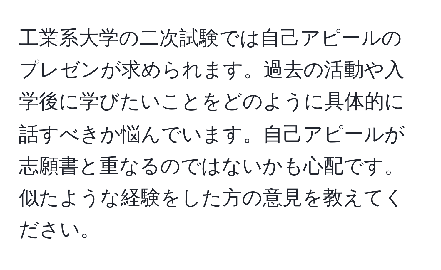 工業系大学の二次試験では自己アピールのプレゼンが求められます。過去の活動や入学後に学びたいことをどのように具体的に話すべきか悩んでいます。自己アピールが志願書と重なるのではないかも心配です。似たような経験をした方の意見を教えてください。