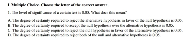 Choose the letter of the correct answer.
1. The level of significance of a certain test is 0.05. What does this mean?
A. The degree of certainty required to reject the alternative hypothesis in favor of the null hypothesis is 0.05.
B. The degree of certainty required to accept the null hypothesis over the alternative hypothesis is 0.05.
C. The degree of certainty required to reject the null hypothesis in favor of the alternative hypothesis is 0.05.
D. The degree of certainty required to reject both of the null and alternative hypotheses is 0.05.