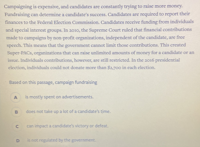 Campaigning is expensive, and candidates are constantly trying to raise more money.
Fundraising can determine a candidate’s success. Candidates are required to report their
finances to the Federal Election Commission. Candidates receive funding from individuals
and special interest groups. In 2010, the Supreme Court ruled that financial contributions
made to campaigns by non-profit organizations, independent of the candidate, are free
speech. This means that the government cannot limit those contributions. This created
Super-PACs, organizations that can raise unlimited amounts of money for a candidate or an
issue. Individuals contributions, however, are still restricted. In the 2016 presidential
election, individuals could not donate more than $2,700 in each election.
Based on this passage, campaign fundraising
A is mostly spent on advertisements.
B does not take up a lot of a candidate’s time.
C can impact a candidate’s victory or defeat.
D is not regulated by the government.