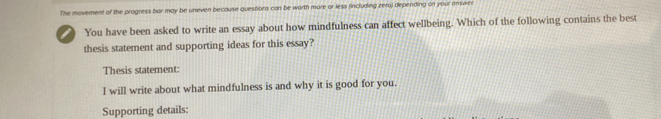 The movement of the progress bar may be uneven because questions can be worth more or less (including zero) depending on your answer 
I You have been asked to write an essay about how mindfulness can affect wellbeing. Which of the following contains the best 
thesis statement and supporting ideas for this essay? 
Thesis statement: 
I will write about what mindfulness is and why it is good for you. 
Supporting details: