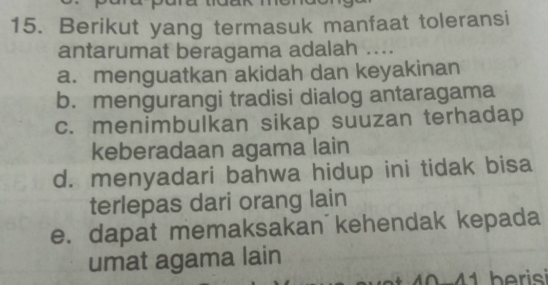 Berikut yang termasuk manfaat toleransi
antarumat beragama adalah ....
a. menguatkan akidah dan keyakinan
b. mengurangi tradisi dialog antaragama
c. menimbulkan sikap suuzan terhadap
keberadaan agama lain
d. menyadari bahwa hidup ini tidak bisa
terlepas dari orang lain
e. dapat memaksakan´kehendak kepada
umat agama lain