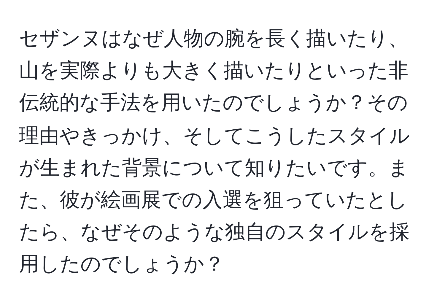 セザンヌはなぜ人物の腕を長く描いたり、山を実際よりも大きく描いたりといった非伝統的な手法を用いたのでしょうか？その理由やきっかけ、そしてこうしたスタイルが生まれた背景について知りたいです。また、彼が絵画展での入選を狙っていたとしたら、なぜそのような独自のスタイルを採用したのでしょうか？