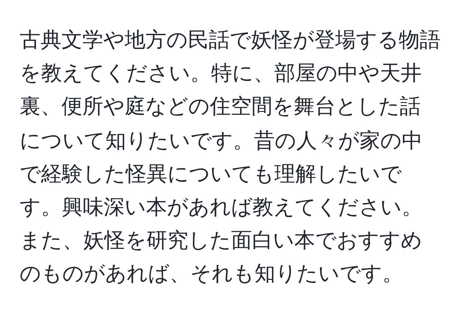 古典文学や地方の民話で妖怪が登場する物語を教えてください。特に、部屋の中や天井裏、便所や庭などの住空間を舞台とした話について知りたいです。昔の人々が家の中で経験した怪異についても理解したいです。興味深い本があれば教えてください。また、妖怪を研究した面白い本でおすすめのものがあれば、それも知りたいです。