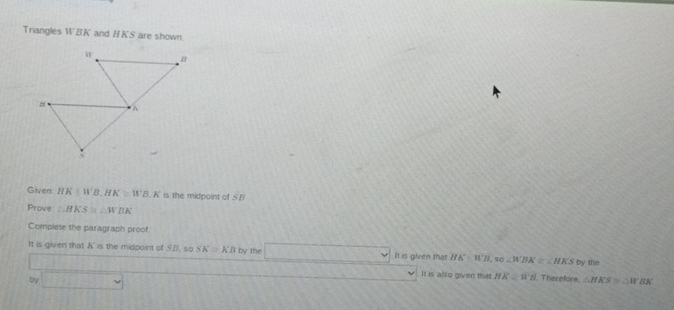 Triangles WBK and HKS are shown
Given HK|WB.HK≌ WB.K is the midpoint of . 5fs 
Prove △ HKS≌ △ WBK
Complete the paragraph proof
It is given that K= the midpoint of ∠ B so SK≌ KB by the It is given that HK=WB, so∠ WBK≌ ∠ HKS by the
by M(1)
It is also given that HK≌ WB Therefore. △ HKS≌ △ H BK