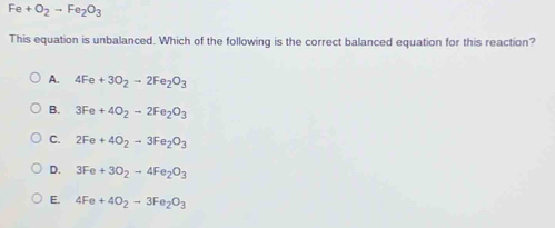 Fe+O_2to Fe_2O_3
This equation is unbalanced. Which of the following is the correct balanced equation for this reaction?
A. 4Fe+3O_2to 2Fe_2O_3
B. 3Fe+4O_2to 2Fe_2O_3
C. 2Fe+4O_2to 3Fe_2O_3
D. 3Fe+3O_2to 4Fe_2O_3
E. 4Fe+4O_2to 3Fe_2O_3