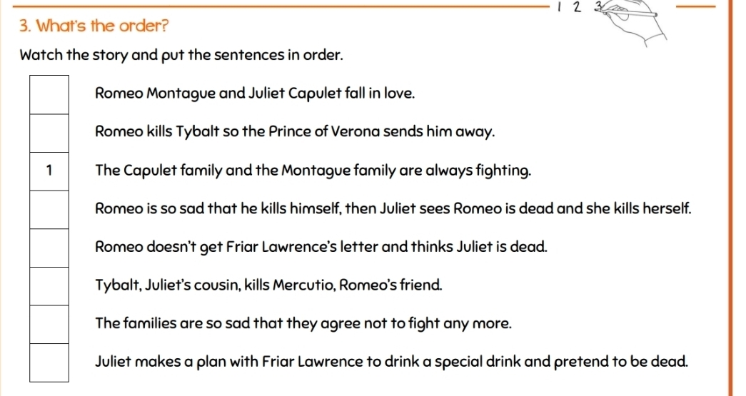 2 3
3. What's the order?
Watch the story and put the sentences in order.
Romeo Montague and Juliet Capulet fall in love.
Romeo kills Tybalt so the Prince of Verona sends him away.
The Capulet family and the Montague family are always fighting.
Romeo is so sad that he kills himself, then Juliet sees Romeo is dead and she kills herself.
Romeo doesn't get Friar Lawrence's letter and thinks Juliet is dead.
Tybalt, Juliet's cousin, kills Mercutio, Romeo's friend.
The families are so sad that they agree not to fight any more.
Juliet makes a plan with Friar Lawrence to drink a special drink and pretend to be dead.