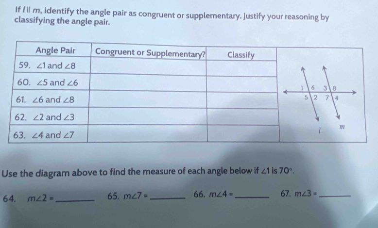 If 11 m, identify the angle pair as congruent or supplementary. Justify your reasoning by
classifying the angle pair.
Use the diagram above to find the measure of each angle below if ∠ 1 is 70°.
64. m∠ 2= _65. m∠ 7= _ 66. m∠ 4= _ 67. m∠ 3= _