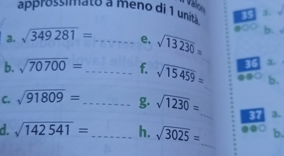 vlr 
approssimato a meno di 1 unità. 
35 a. 
a. sqrt(349281)= _ 
b. 
e. sqrt(13230)=
b. sqrt(70700)= _f. sqrt(15459)= _ 
36 a. 
b. 
C. sqrt(91809)= _ 
_ 
g. sqrt(1230)=
37 a. 
d. sqrt(142541)= _h. sqrt(3025)=
b. 
_