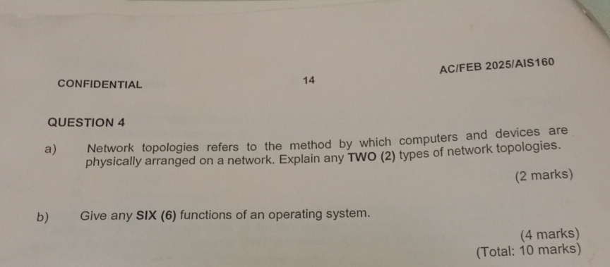 CONFIDENTIAL 
14 AC/FEB 2025/AIS160 
QUESTION 4 
a) Network topologies refers to the method by which computers and devices are 
physically arranged on a network. Explain any TWO (2) types of network topologies. 
(2 marks) 
b) Give any SIX (6) functions of an operating system. 
(4 marks) 
(Total: 10 marks)