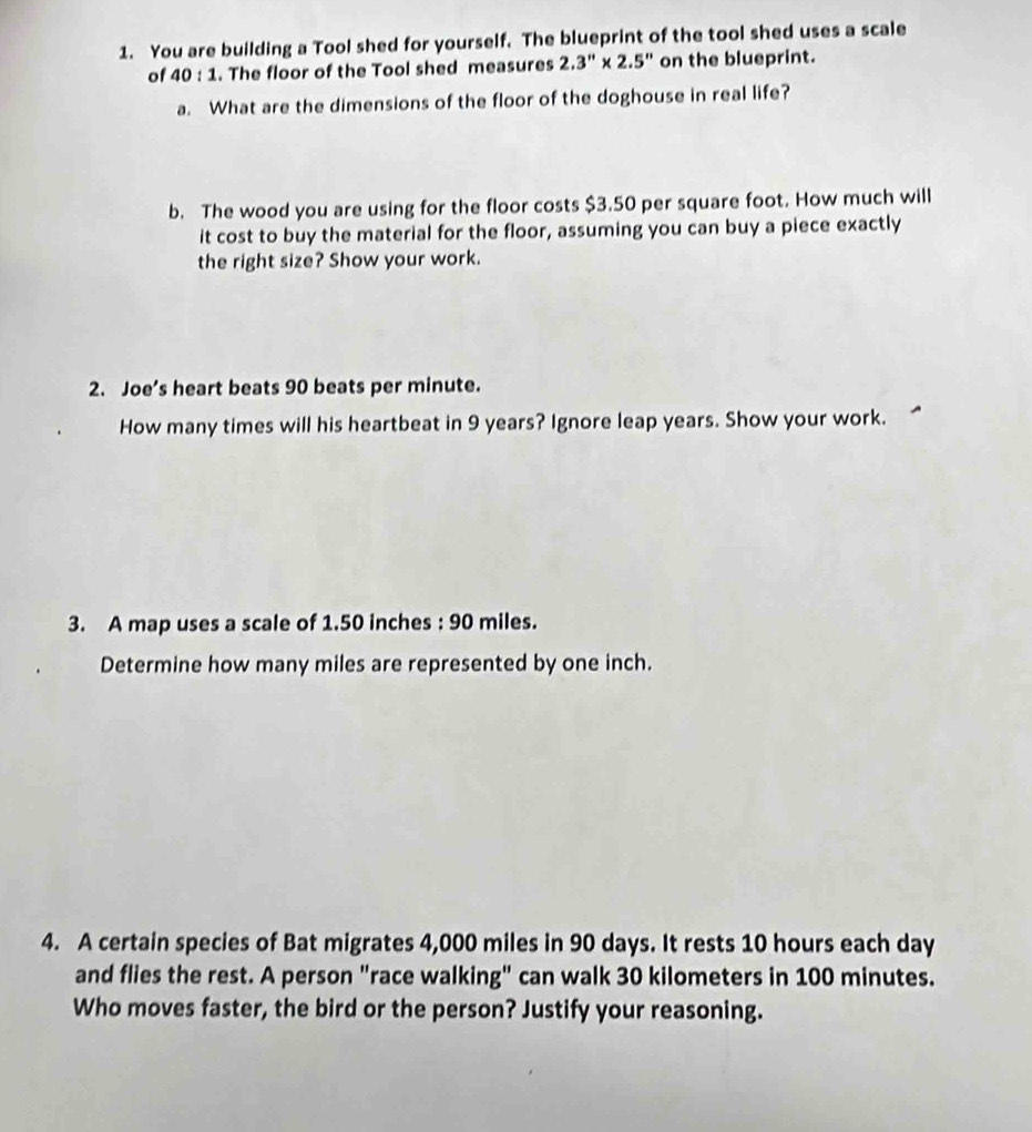 You are building a Tool shed for yourself. The blueprint of the tool shed uses a scale 
of 40:1. The floor of the Tool shed measures 2.3''* 2.5'' on the blueprint. 
a. What are the dimensions of the floor of the doghouse in real life? 
b. The wood you are using for the floor costs $3.50 per square foot. How much will 
it cost to buy the material for the floor, assuming you can buy a piece exactly 
the right size? Show your work. 
2. Joe’s heart beats 90 beats per minute. 
How many times will his heartbeat in 9 years? Ignore leap years. Show your work. 
3. A map uses a scale of 1.50 inches : 90 miles. 
Determine how many miles are represented by one inch. 
4. A certain species of Bat migrates 4,000 miles in 90 days. It rests 10 hours each day
and flies the rest. A person "race walking" can walk 30 kilometers in 100 minutes. 
Who moves faster, the bird or the person? Justify your reasoning.