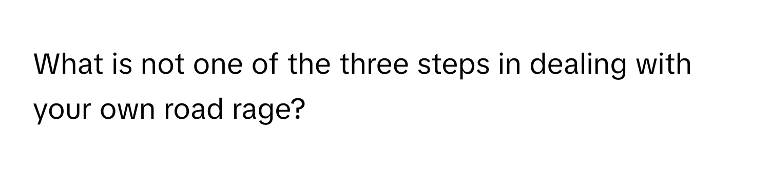 What is not one of the three steps in dealing with your own road rage?