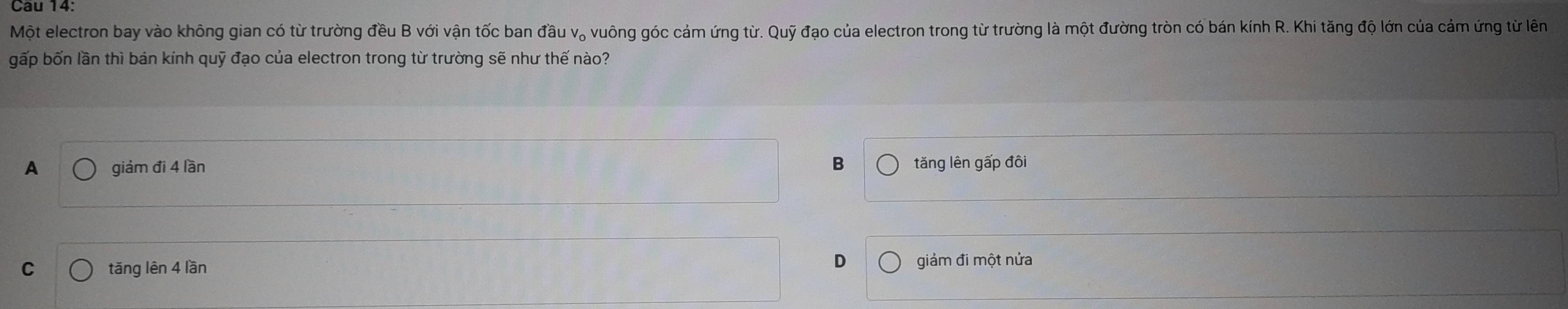 Một electron bay vào không gian có từ trường đều B với vận tốc ban đầu v。 vuông góc cảm ứng từ. Quhat y * đạo của electron trong từ trường là một đường tròn có bán kính R. Khi tăng độ lớn của cảm ứng từ lên
gấp bốn lần thì bán kính quỹ đạo của electron trong từ trường sẽ như thế nào?
A giám đi 4 lần B tăng lên gấp đôi
D
C tǎng lên 4 lần giảm đi một nửa