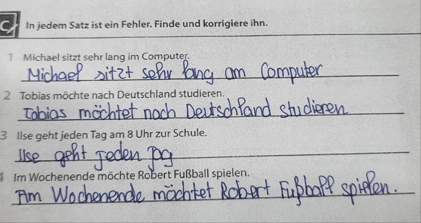 In jedem Satz ist ein Fehler. Finde und korrigiere ihn. 
Michael sitzt sehr lang im Computer. 
_ 
Tobias möchte nach Deutschland studieren. 
_ 
3 Ilse geht jeden Tag am 8 Uhr zur Schule. 
_ 
Im Wochenende möchte Robert Fußball spielen. 
_