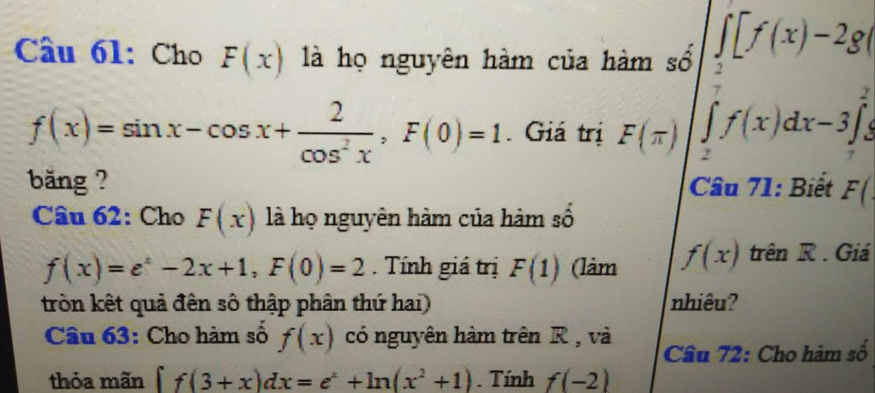 Cho F(x) là họ nguyên hàm của hàm số
∈t _2[f(x)-2g
f(x)=sin x-cos x+ 2/cos^2x , F(0)=1 Giá trị F(π )
∈tlimits _2^(7f(x)dx-3∈t _7^2
băng ? Cầu 71: Biết F(. 
Câu 62: Cho F(x) là họ nguyên hàm của hàm số
f(x)=e^x)-2x+1, F(0)=2. Tính giá trị F(1) (làm
f(x) trên R. Giá 
tròn kết quả đên số thập phân thứ hai) nhiêu? 
Câu 63: Cho hàm số f(x) có nguyên hàm trên R , và 
Cầu 72: Cho hàm số 
thỏa mãn f(3+x)dx=e^x+ln (x^2+1). Tính f(-2)