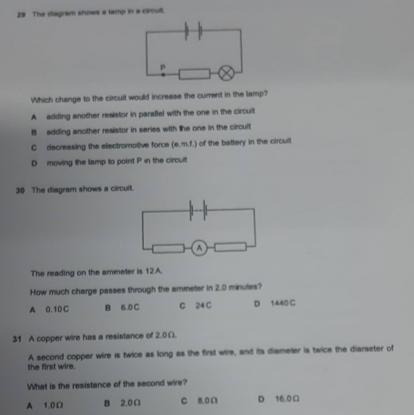 The diagram shows a lamp in a circult.
P
Which change to the circuit would increase the current in the lamp?
A adding another resistor in parallel with the one in the circuit
B adding another resistor in series with the one in the circuit
C decreasing the electromotive force (e.m.f.) of the battery in the circuit
D moving the lamp to point P ɪn the circuit
30 The diagram shows a circuit.
A
The reading on the ammeter is 12 A.
How much charge passes through the ammeter in 2.0 minutes?
A 0.10 C B 6.0 C C 24 C D 1440 C
31 A copper wire has a resistance of 2.0Ω.
A second copper wire is twice as long as the first wire, and its diameter is twice the diameter of
the first wire.
What is the resistance of the second wire?
A 1.0Ω B 2.0Ω C 8.0Ω
D 16.0Ω