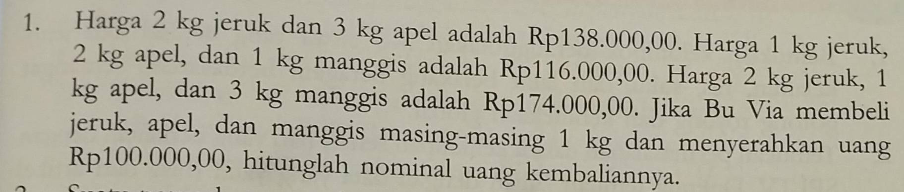 Harga 2 kg jeruk dan 3 kg apel adalah Rp138.000,00. Harga 1 kg jeruk,
2 kg apel, dan 1 kg manggis adalah Rp116.000,00. Harga 2 kg jeruk, 1
kg apel, dan 3 kg manggis adalah Rp174.000,00. Jika Bu Via membeli 
jeruk, apel, dan manggis masing-masing 1 kg dan menyerahkan uang
Rp100.000,00, hitunglah nominal uang kembaliannya.