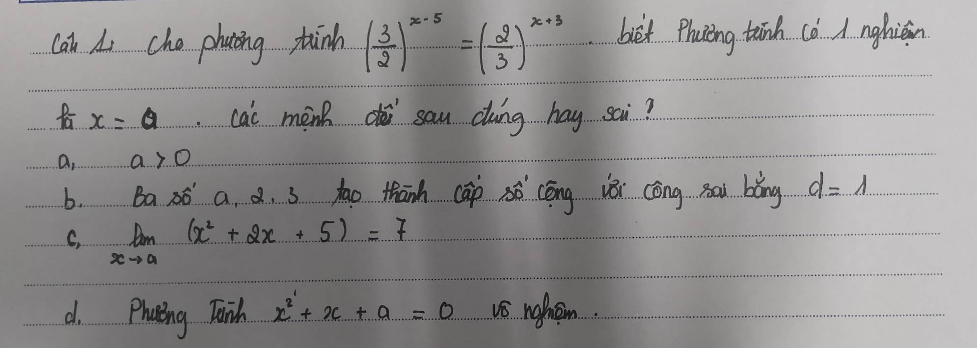 can Li cho phating tinh ( 3/2 )^x-5=( 2/3 )^x+3 biet Phocing tānh (ó A nghiāin
fa x=a cai menh sau cáng hay sai?
a. a>0
b. Ba ao a. a. s tao thanh cāp cōng iǎi cōng Bai bǎng d=1
C, limlimits _xto a(x^2+2x+5)=7
d. Phaeing Taish x^2+x+a=0 vs nokem.