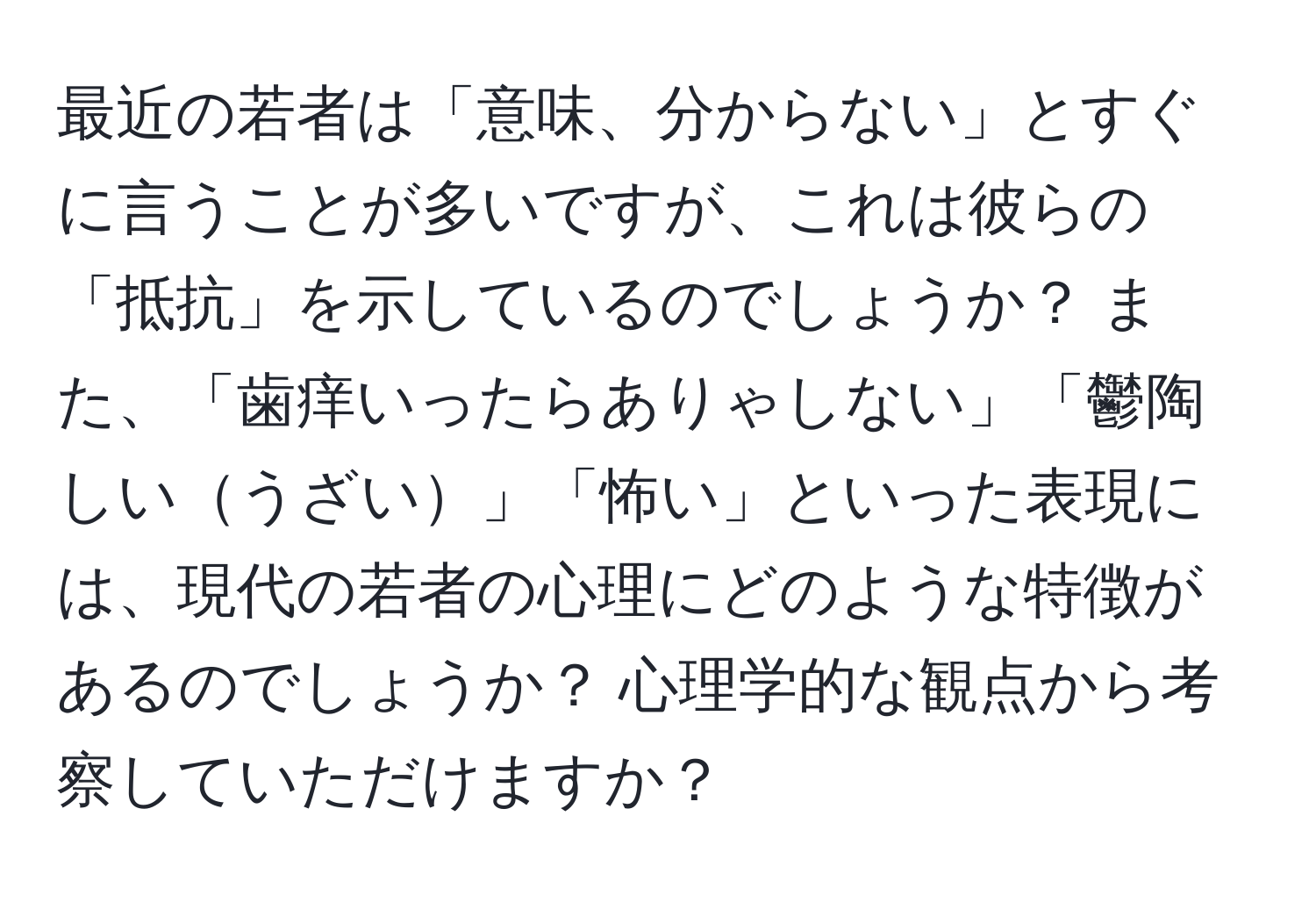 最近の若者は「意味、分からない」とすぐに言うことが多いですが、これは彼らの「抵抗」を示しているのでしょうか？ また、「歯痒いったらありゃしない」「鬱陶しいうざい」「怖い」といった表現には、現代の若者の心理にどのような特徴があるのでしょうか？ 心理学的な観点から考察していただけますか？