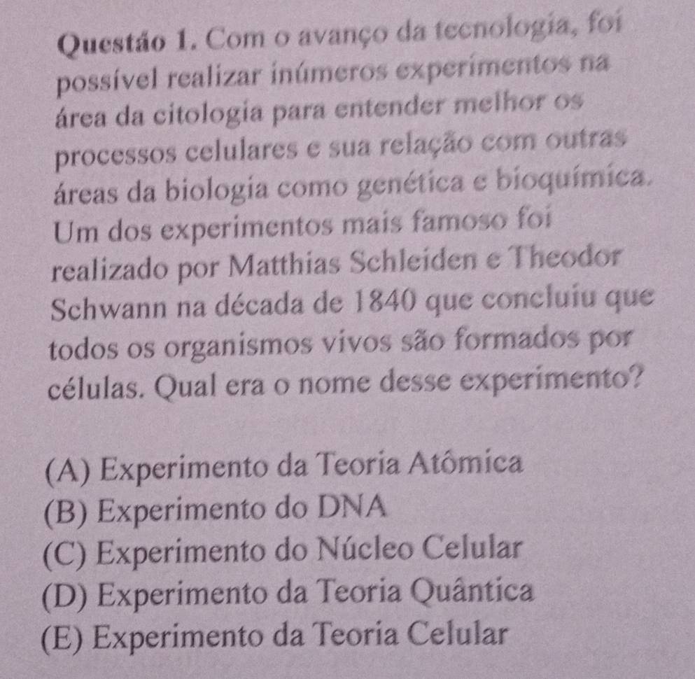 Com o avanço da tecnologia, foi
possível realizar inúmeros experímentos na
área da citologia para entender melhor os
processos celulares e sua relação com outras
áreas da biologia como genética e bioquímica.
Um dos experimentos mais famoso foi
realizado por Matthias Schleiden e Theodor
Schwann na década de 1840 que concluiu que
todos os organismos vivos são formados por
células. Qual era o nome desse experimento?
(A) Experimento da Teoria Atômica
(B) Experimento do DNA
(C) Experimento do Núcleo Celular
(D) Experimento da Teoria Quântica
(E) Experimento da Teoria Celular