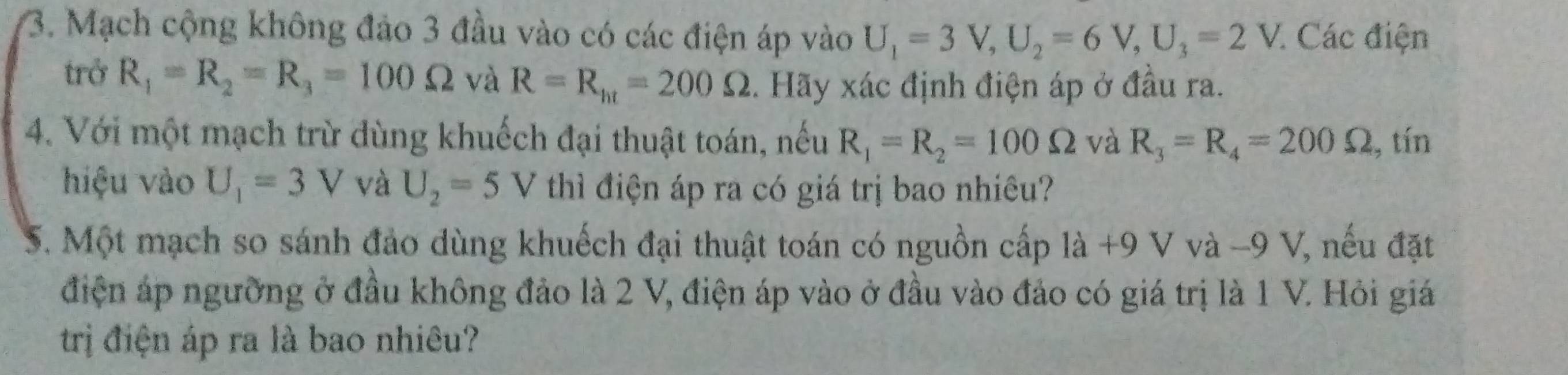 Mạch cộng không đảo 3 đầu vào có các điện áp vào U_1=3V, U_2=6V, U_3=2V. Các điện 
trở R_1=R_2=R_3=100Omega và R=R_ht=200Omega 3. Hãy xác định điện áp ở đầu ra. 
4. Với một mạch trừ dùng khuếch đại thuật toán, nếu R_1=R_2=100Omega và R_3=R_4=200Omega , tín 
hiệu vào U_1=3V và U_2=5V thì điện áp ra có giá trị bao nhiêu? 
S. Một mạch so sánh đảo dùng khuếch đại thuật toán có nguồn cấp là +9 V và -9 V, nếu đặt 
điện áp ngưỡng ở đầu không đảo là 2 V, điện áp vào ở đầu vào đảo có giá trị là 1 V. Hỏi giá 
trị điện áp ra là bao nhiêu?