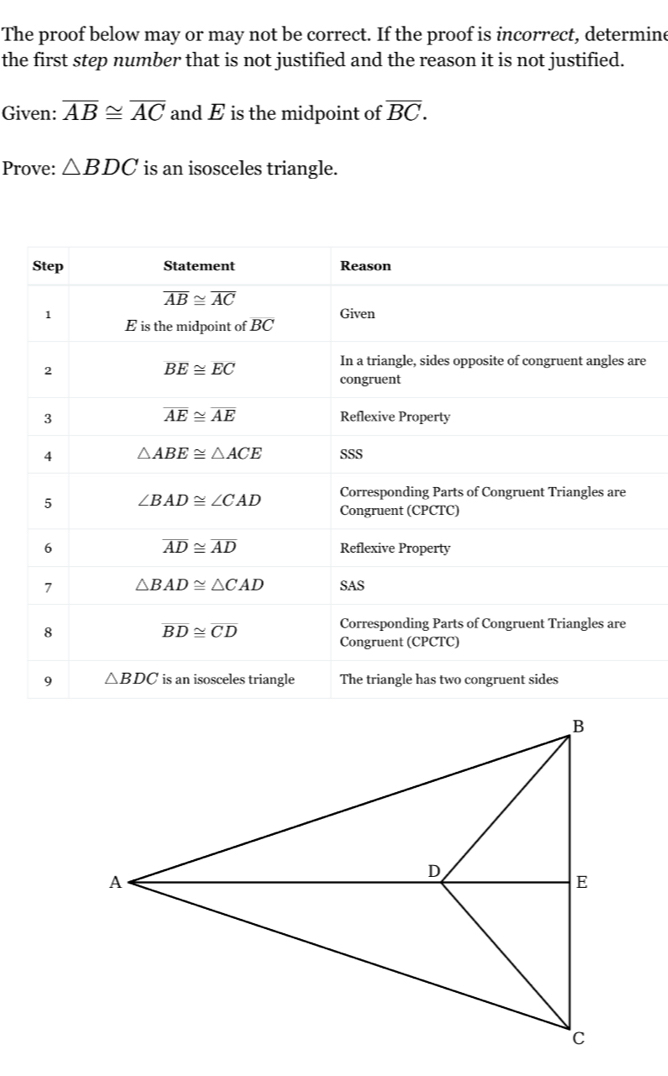 The proof below may or may not be correct. If the proof is incorrect, determine
the first step number that is not justified and the reason it is not justified.
Given: overline AB≌ overline AC and E is the midpoint of overline BC.
Prove: △ BDC is an isosceles triangle.
e